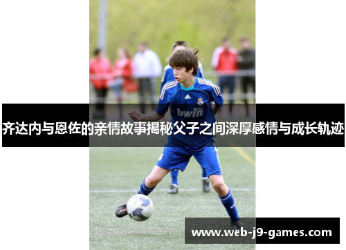 齐达内与恩佐的亲情故事揭秘父子之间深厚感情与成长轨迹