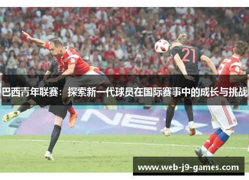 巴西青年联赛：探索新一代球员在国际赛事中的成长与挑战