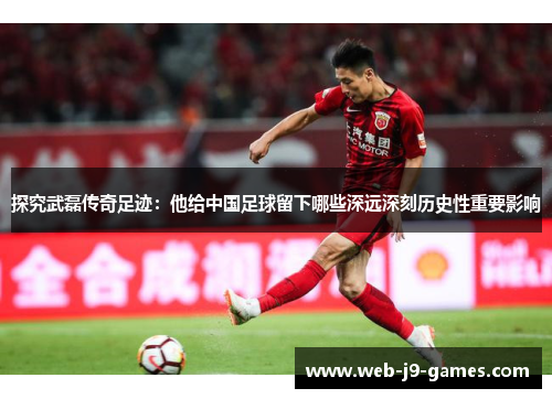 探究武磊传奇足迹：他给中国足球留下哪些深远深刻历史性重要影响
