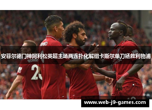 安菲尔德门神阿利松英超主场两连扑化解纽卡斯尔单刀拯救利物浦