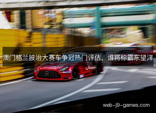 澳门格兰披治大赛车争冠热门评估，谁将称霸东望洋